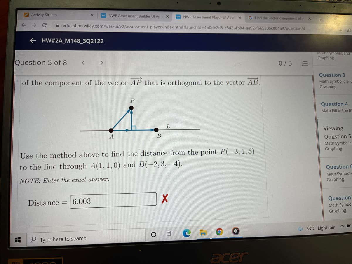 Activity Stream
wP NWP Assessment Builder UI App x
NWP Assessment Player UI Appli x
G Find the vector component of al x
A education.wiley.com/was/ui/v2/assessment-player/index.html?launchld-D4b0de2d5-c843-4b84-aa92-f665305c8b1a#/question/4
e HW#2A_M148_3Q2122
Math SymbolIc and
Graphing
Question 5 of 8
0/5
Question 3
Math Symbolic anc
Graphing
of the component of the vector AP that is orthogonal to the vector AB.
P
Question 4
Math Fill in the Bl
Viewing
Question 5
Math Symbolic
Graphing
A
B
Use the method above to find the distance from the point P(-3, 1,5)
to the line through A(1, 1,0) and B(-2,3, -4).
Question E
Math Symbolic
Graphing
NOTE: Enter the exact answer.
Question
Math Symbol
Graphing
Distance = 6.003
33°C Light rain
O Type here to search
acer
II
