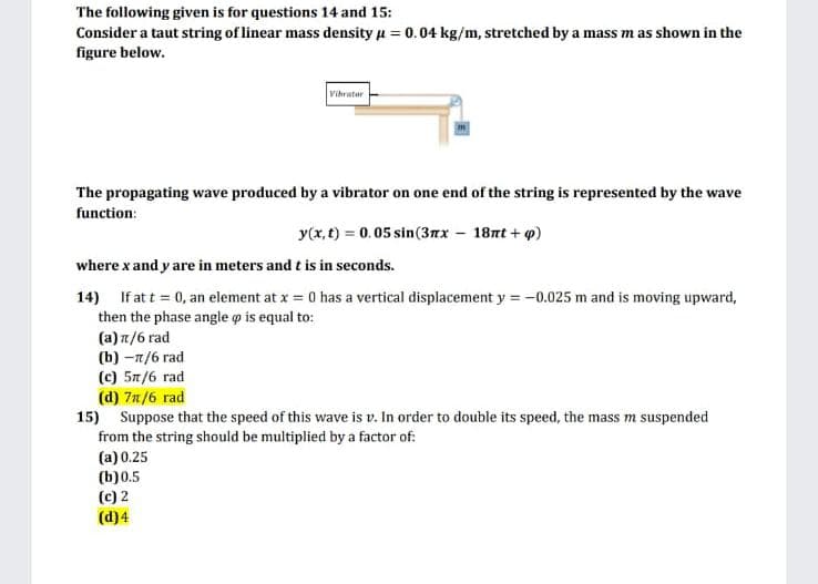 The following given is for questions 14 and 15:
Consider a taut string of linear mass density u = 0.04 kg/m, stretched by a mass m as shown in the
figure below.
Vihrater
The propagating wave produced by a vibrator on one end of the string is represented by the wave
function:
y(x, t) = 0.05 sin(3nx – 18nt + p)
where x and y are in meters and t is in seconds.
14) If at t = 0, an element at x = 0 has a vertical displacement y = -0.025 m and is moving upward,
then the phase angle o is equal to:
(a) n/6 rad
(b) -7/6 rad
(c) 57/6 rad
(d) 7n/6 rad
15) Suppose that the speed of this wave is v. In order to double its speed, the mass m suspended
from the string should be multiplied by a factor of:
(a) 0.25
(b)0.5
(c) 2
(d)4
