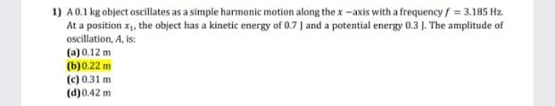 1) A0.1 kg object oscillates as a simple harmonic motion along the x-axis with a frequencyf = 3.185 Hz.
At a position x, the object has a kinetic energy of 0.7 J and a potential energy 0.3 J. The amplitude of
oscillation, A, is:
(a) 0.12 m
(b)0.22 m
(c) 0.31 m
(d)0.42 m
