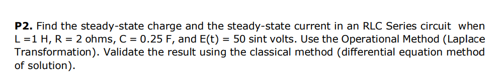 P2. Find the steady-state charge and the steady-state current in an RLC Series circuit when
L=1 H, R = 2 ohms, C = 0.25 F, and E(t) = 50 sint volts. Use the Operational Method (Laplace
Transformation). Validate the result using the classical method (differential equation method
of solution).
