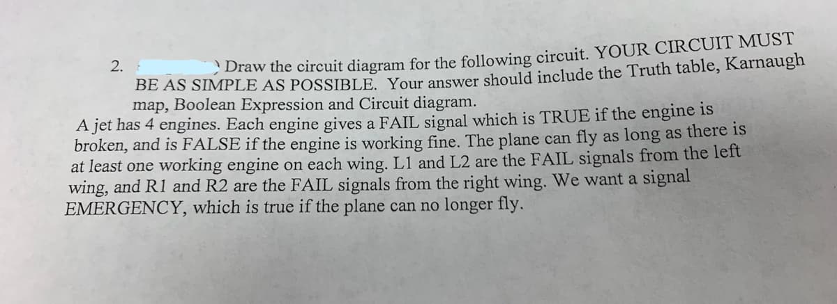 Draw the circuit diagram for the following circuit. YOUR CIRCUIT MUST
BE AS SIMPLE AS POSSIBLE. Your answer should include the Truth table, Karnaugh
map, Boolean Expression and Circuit diagram.
A jet has 4 engines. Each engine gives a FAIL signal which is TRUE if the engine is
broken, and is FALSE if the engine is working fine. The plane can fly as long as there is
at least one working engine on each wing. L1 and L2 are the FAIL signals from the left
wing, and R1 and R2 are the FAIL signals from the right wing. We want a signal
EMERGENCY, which is true if the plane can no longer fly.
2.