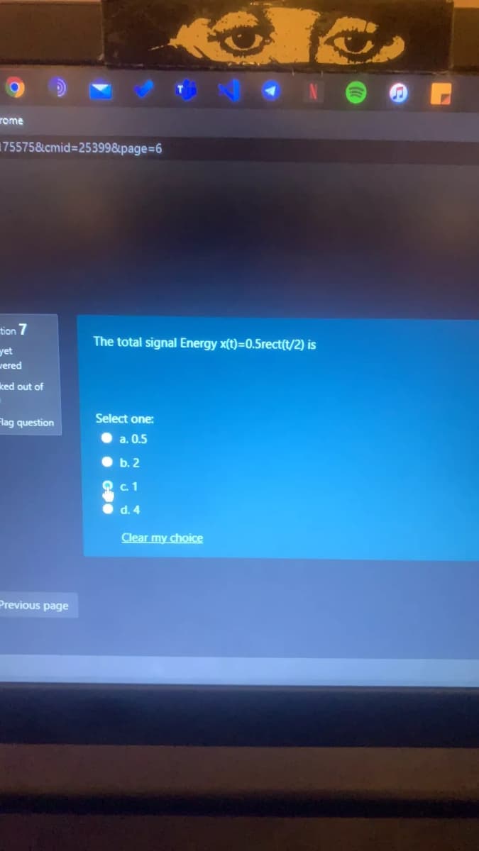 rome
175575&cmid=253998&page%=6
tion 7
The total signal Energy x(t)=0.5rect(t/2) is
yet
vered
ked out of
Flag question
Select one:
a. 0.5
b. 2
c.1
d. 4
Clear my choice
Previous page
