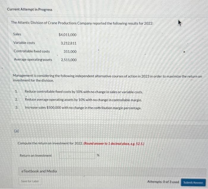 Current Attempt in Progress
The Atlantic Division of Crane Productions Company reported the following results for 2022:
Sales
Variable costs
Controllable fixed costs
Average operating assets
Management is considering the following independent alternative courses of action in 2023 in order to maximize the return on
investment for the division.
1. Reduce controllable fixed costs by 10% with no change in sales or variable costs.
2.
Reduce average operating assets by 10% with no change in controllable margin.
Increase sales $500,000 with no change in the contribution margin percentage.
3.
(a)
$4,011,000
3,212,811
311,000
2,511,000
Compute the return on investment for 2022. (Round answer to 1 decimal place, e.g. 52.5.)
Return on Investment
eTextbook and Media
Save for Later
4
%
Attempts: 0 of 3 used
Submit Answer