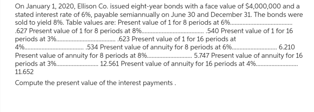 On January 1, 2020, Ellison Co. issued eight-year bonds with a face value of $4,000,000 and a
stated interest rate of 6%, payable semiannually on June 30 and December 31. The bonds were
sold to yield 8%. Table values are: Present value of 1 for 8 periods at 6%...
.627 Present value of 1 for 8 periods at 8%.......
periods at 3%..
4%...
.540 Present value of 1 for 16
.623 Present value of 1 for 16 periods at
.534 Present value of annuity for 8 periods at 6%....
6.210
5.747 Present value of annuity for 16
Present value of annuity for 8 periods at 8%......
periods at 3%....
11.652
Compute the present value of the interest payments.
12.561 Present value of annuity for 16 periods at 4%......