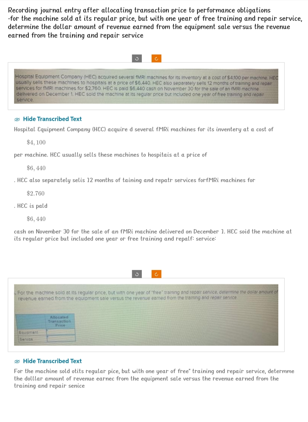 Recording journal entry after allocating transaction price to performance obligations
-for the machine sold at its regular price, but with one year of free training and repair service,
determine the dollar amount of revenue earned from the equipment sale versus the revenue
earned from the training and repair service
Hospital Equipment Company (HEC) acquired several fMRI machines for its Inventory at a cost of $4,100 per machine. HEC
usually sells these machines to hospitals at a price of $6.440. HEC also separately sells 12 months of training and repair
services for fMRI machines for $2.760. HEC is paid $6,440 cash on November 30 for the sale of an fMRI machine
delivered on December 1. HEC sold the machine at its regular price but included one year of free training and repair
service
Hide Transcribed Text
Hospital Equipment Company (HEC) acquire d several fMRi machines for its inventery at a cost of
$4, 100
per machine. HEC usually sells these machines to hospitais at a price of
$6,440
.HEC also separately selis 12 months of taining and repatr services forfMRI machines for
$2.760
. HEC is pald
$6, 440
cash on November 30 for the sale of an fMRI machine delivered on December 1. HEC soid the machine at
its regular price but included one year or free training and repalf: service:
Ć
Equipment
Service
Ű
For the machine sold at its regular price, but with one year of "free" training and repair service, determine the dollar amount of
revenue earned from the equipment sale versus the revenue earned from the training and repair service
Allocated
Transaction
Price
Hide Transcribed Text
For the machine sold otits regular pice, but with one year of free" training ond repair service, determme
the dolllar amount of revenue earnec from the equipment sale versus the revenue earned from the
training and repair senice