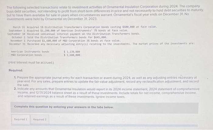 The following selected transactions relate to investment activities of Ornamental Insulation Corporation during 2024. The company.
buys debt securities, not intending to profit from short-term differences in price and not necessarily to hold debt securities to maturity,
but to have them available for sale in years when circumstances warrant. Ornamental's fiscal year ends on December 31. No
investments were held by Ornamental on December 31, 2023.
March 31 Acquired 5% Distribution Transformers Corporation bonds costing $600,000 at face value...
September 1 Acquired $1,200,000 of American Instruments' 7% bonds at face value.
September 38 Received semiannual interest payment on the Distribution Transformers bonds.
October 2 Sold the Distribution Transformers bonds for $645,000.
November 1 Purchased $1,600,000 of M&D Corporation 3% bonds at face value.
December 31 Recorded any necessary adjusting entry(s) relating to the investments. The market prices of the investments are:
American Instruments bonds
M&D Corporation bonds
(Hint: Interest must be accrued.)
$ 1,130,000
$ 1,680,000
Required:
1. Prepare the appropriate journal entry for each transaction or event during 2024, as well as any adjusting entries nécessary at
year-end. For any sales, prepare entries to update the fair-value adjustment, record any reclassification adjustment, and record
the sale.
2. Indicate any amounts that Ornamental Insulation would report in its 2024 income statement, 2024 statement of comprehensive
income, and 12/31/2024 balance sheet as a result of these investments. Include totals for net income, comprehensive income,
and retained earnings as a result of these investments. Ignore income taxes.
Complete this question by entering your answers in the tabs below.
Required 1 Required 2