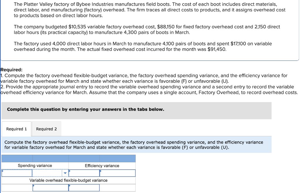 The Platter Valley factory of Bybee Industries manufactures field boots. The cost of each boot includes direct materials,
direct labor, and manufacturing (factory) overhead. The firm traces all direct costs to products, and it assigns overhead cost
to products based on direct labor hours.
The company budgeted $10,535 variable factory overhead cost, $88,150 for fixed factory overhead cost and 2,150 direct
labor hours (its practical capacity) to manufacture 4,300 pairs of boots in March.
The factory used 4,000 direct labor hours in March to manufacture 4,100 pairs of boots and spent $17,100 on variable
overhead during the month. The actual fixed overhead cost incurred for the month was $91,450.
Required:
1. Compute the factory overhead flexible-budget variance, the factory overhead spending variance, and the efficiency variance for
variable factory overhead for March and state whether each variance is favorable (F) or unfavorable (U).
2. Provide the appropriate journal entry to record the variable overhead spending variance and a second entry to record the variable
overhead efficiency variance for March. Assume that the company uses a single account, Factory Overhead, to record overhead costs.
Complete this question by entering your answers in the tabs below.
Required 1 Required 2
Compute the factory overhead flexible-budget variance, the factory overhead spending variance, and the efficiency variance
for variable factory overhead for March and state whether each variance is favorable (F) or unfavorable (U).
Spending variance
Efficiency variance
Variable overhead flexible-budget variance