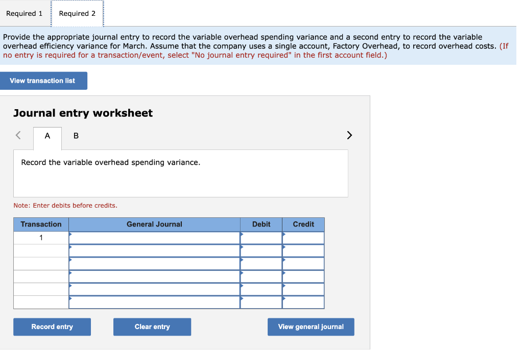 Required 1 Required 2
Provide the appropriate journal entry to record the variable overhead spending variance and a second entry to record the variable
overhead efficiency variance for March. Assume that the company uses a single account, Factory Overhead, to record overhead costs. (If
no entry is required for a transaction/event, select "No journal entry required" in the first account field.)
View transaction list
Journal entry worksheet
<
A
B
Record the variable overhead spending variance.
Note: Enter debits before credits.
Transaction
1
Record entry
General Journal
Clear entry
Debit
Credit
View general journal
>