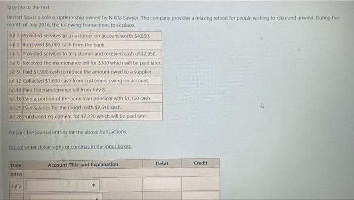 Take me to the text
Restart Spa is a sole proprietorship owned by Nikita Sawyer. The company provides a relaxing retreat for people wishing to relax and unwind, During the
month of July 2016, the following transactions took place.
Jul 2 Provided services to a customer on account worth $4,850.
Jul 4 Borrowed $6,000 cash from the bank.
Jul 5
Jul 8
Provided services to a customer and received cash of $2,850.
Received the maintenance bill for $300 which will be paid later.
Paid $1,990 cash to reduce the amount owed to a supplier.
Jul 9
Jul 12 Collected $1,600 cash from customers owing on account.
Jul 14 Paid the maintenance bill from July 8.
Jul 16 Paid a portion of the bank loan principal with $1,100 cash.
Jul
25 Paid salaries for the month with $2,610 cash.
Jul 26 Purchased equipment for $2,220 which will be paid later.
Prepare the journal entries for the above transactions.
Do not enter dollar signs or commas in the input boxes.
Date
2016
Jul 2
Account Title and Explanation
Debit
Credit