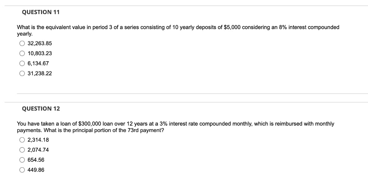 QUESTION 11
What is the equivalent value in period 3 of a series consisting of 10 yearly deposits of $5,000 considering an 8% interest compounded
yearly.
32,263.85
O 10,803.23
O 6,134.67
31,238.22
QUESTION 12
You have taken a loan of $300,000 loan over 12 years at a 3% interest rate compounded monthly, which is reimbursed with monthly
payments. What is the principal portion of the 73rd payment?
2,314.18
O2,074.74
O654.56
O 449.86