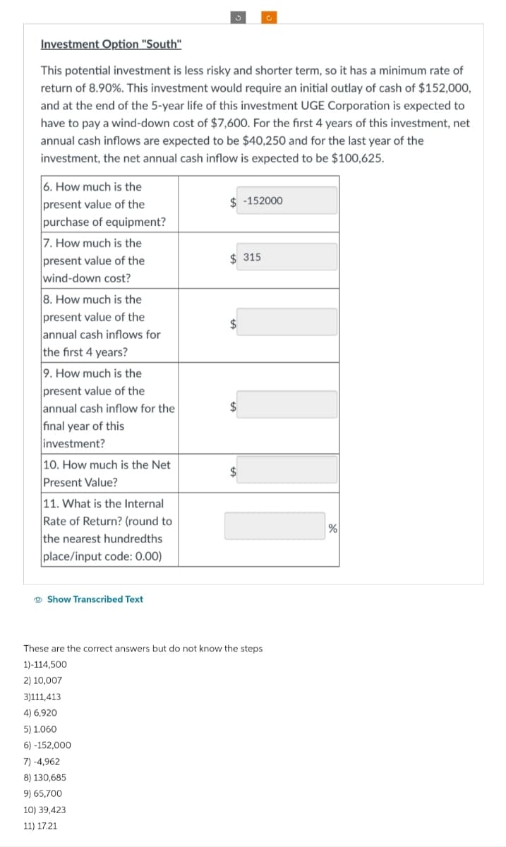 Investment Option "South"
This potential investment is less risky and shorter term, so it has a minimum rate of
return of 8.90%. This investment would require an initial outlay of cash of $152,000,
and at the end of the 5-year life of this investment UGE Corporation is expected to
have to pay a wind-down cost of $7,600. For the first 4 years of this investment, net
annual cash inflows are expected to be $40,250 and for the last year of the
investment, the net annual cash inflow is expected to be $100,625.
6. How much is the
present value of the
purchase of equipment?
7. How much is the
present value of the
wind-down cost?
8. How much is the
present value of the
annual cash inflows for
the first 4 years?
9. How much is the
present value of the
annual cash inflow for the
final year of this
investment?
10. How much is the Net
Present Value?
11. What is the Internal
Rate of Return? (round to
the nearest hundredths
place/input code: 0.00)
Show Transcribed Text
$-152000
3)111,413
4) 6,920
5) 1.060
6)-152,000
7) -4,962
8) 130,685
9) 65,700
10) 39,423
11) 17.21
$315
$
$
$
These are the correct answers but do not know the steps
1)-114,500
2) 10,007
%