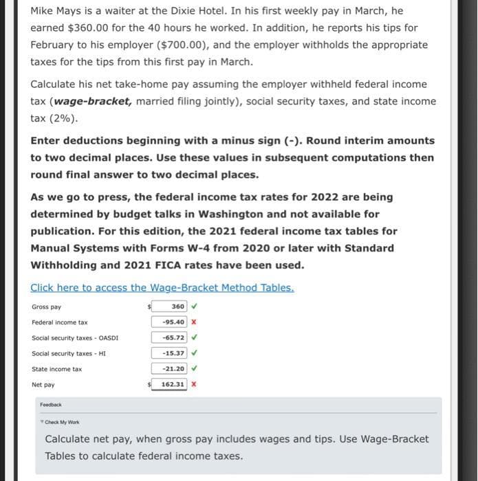 Mike Mays is a waiter at the Dixie Hotel. In his first weekly pay in March, he
earned $360.00 for the 40 hours he worked. In addition, he reports his tips for
February to his employer ($700.00), and the employer withholds the appropriate
taxes for the tips from this first pay in March.
Calculate his net take-home pay assuming the employer withheld federal income
tax (wage-bracket, married filing jointly), social security taxes, and state income
tax (2%).
Enter deductions beginning with a minus sign (-). Round interim amounts
to two decimal places. Use these values in subsequent computations then
round final answer to two decimal places.
As we go to press, the federal income tax rates for 2022 are being
determined by budget talks in Washington and not available for
publication. For this edition, the 2021 federal income tax tables for
Manual Systems with Forms W-4 from 2020 or later with Standard
Withholding and 2021 FICA rates have been used.
Click here to access the Wage-Bracket Method Tables.
360 ✔
Gross pay
Federal income tax
Social security taxes - OASDI
Social security taxes - HI
State income tax
Net pay
Feedback
Check My Work
-95.40 X
-65.72 ✔
-15.37
-21.20
162.31 X
Calculate net pay, when gross pay includes wages and tips. Use Wage-Bracket
Tables to calculate federal income taxes.