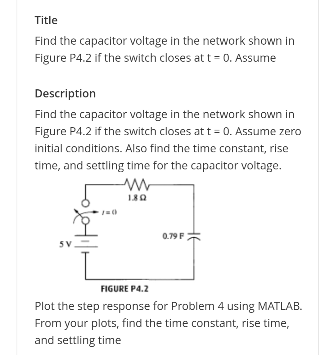 Title
Find the capacitor voltage in the network shown in
Figure P4.2 if the switch closes at t = 0. Assume
Description
Find the capacitor voltage in the network shown in
Figure P4.2 if the switch closes at t = 0. Assume zero
initial conditions. Also find the time constant, rise
time, and settling time for the capacitor voltage.
/=0)
W
1.802
0.79 F
FIGURE P4.2
Plot the step response for Problem 4 using MATLAB.
From your plots, find the time constant, rise time,
and settling time