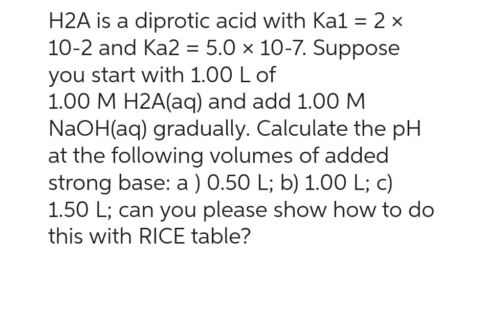 H2A is a diprotic acid with Ka1 = 2 x
10-2 and Ka2 = 5.0 x 10-7. Suppose
you start with 1.00 L of
1.00 M H2A(aq) and add 1.00 M
NaOH(aq) gradually. Calculate the pH
at the following volumes of added
strong base: a) 0.50 L; b) 1.00 L; c)
1.50 L; can you please show how to do
this with RICE table?