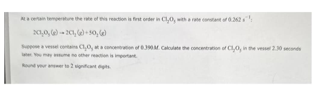 At a certain temperature the rate of this reaction is first order in Cl₂O, with a rate constant of 0.262 s¹:
2C1₂0, (g) → 2Cl₂(g) +50₂ (g)
Suppose a vessel contains Cl₂O, at a concentration of 0.390 M. Calculate the concentration of Cl₂O, in the vessel 2.30 seconds
later. You may assume no other reaction is important.
Round your answer to 2 significant digits.