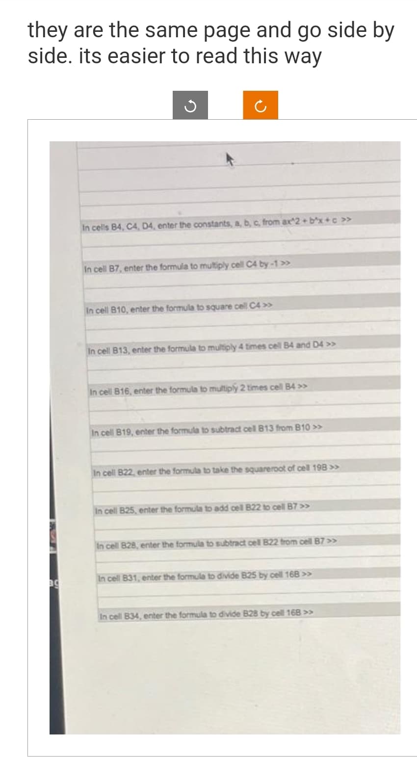 they are the same page and go side by
side. its easier to read this way
BC
In cells B4, C4, D4, enter the constants, a, b, c, from ax^2+bx+c »
In cell B7, enter the formula to multiply cell C4 by-1 >>
In cell B10, enter the formula to square cell C4 >>
In cell B13, enter the formula to multiply 4 times cell B4 and D4 >>
In cell 816, enter the formula to multiply 2 times cell B4 >>
In cell B19, enter the formula to subtract cell B13 from B10 >>
In cell B22, enter the formula to take the squareroot of cell 198 >>
In cell B25, enter the formula to add cell B22 to cell B7 >>>
In cell 828, enter the formula to subtract cell B22 from cell B7 >>
In cell B31, enter the formula to divide 825 by cell 168 >>
In cell 834, enter the formula to divide B28 by cell 168 >>