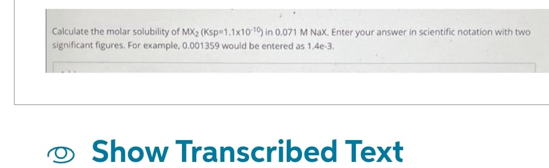 Calculate the molar solubility of MX2 (Ksp=1.1x10-10) in 0.071 M Nax. Enter your answer in scientific notation with two
significant figures. For example, 0.001359 would be entered as 1.4e-3.
Show Transcribed Text