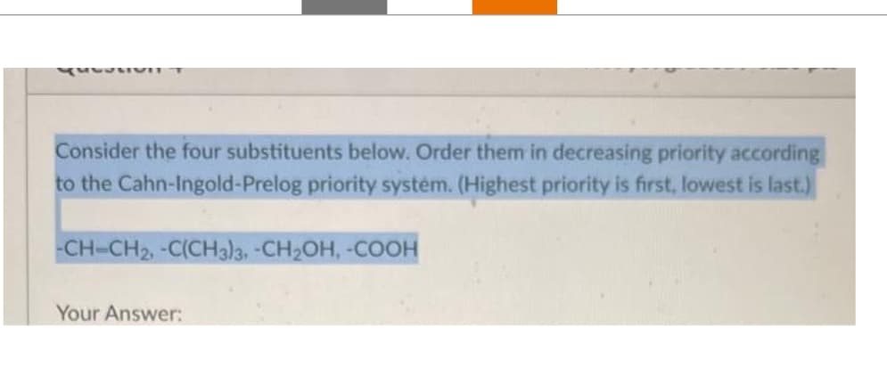 Consider the four substituents below. Order them in decreasing priority according
to the Cahn-Ingold-Prelog priority systém. (Highest priority is first, lowest is last.)
-CH-CH2, -C(CH3)3, -CH₂OH, -COOH
Your Answer: