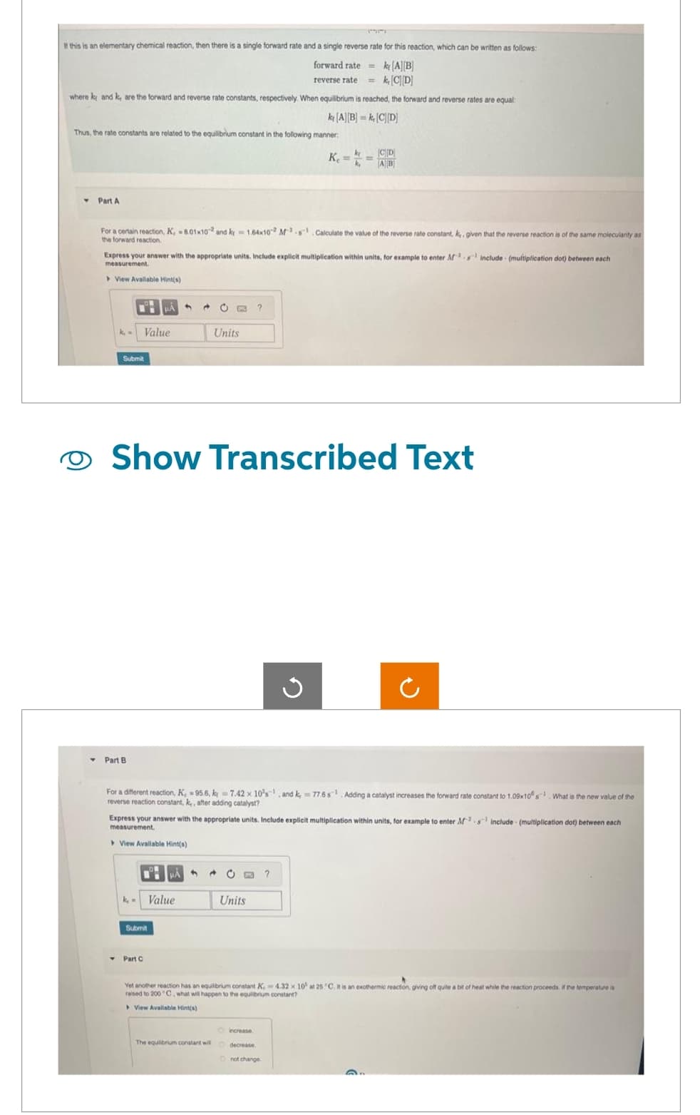 If this is an elementary chemical reaction, then there is a single forward rate and a single reverse rate for this reaction, which can be written as follows:
forward rate= |A|B|
reverse rate = k₁ [CD]
where ky and k, are the forward and reverse rate constants, respectively. When equilibrium is reached, the forward and reverse rates are equal:
k[A][B]=k [CD]
Thus, the rate constants are related to the equilibrium constant in the following manner:
Part A
the forward reaction.
For a certain reaction, K, 8.01x102 and k1.64x102 Ms Calculate the value of the reverse rate constant, k. given that the reverse reaction is of the same molecularity as
include- (multiplication dot) between each
Express your answer with the appropriate units. Include explicit multiplication within units, for example to enter M
measurement.
View Available Hint(s)
Value
Submit
Part B
Show Transcribed Text
k₂ = Value
Submit
Units
PÅ
Y Part C
For a different reaction, K, -95.6, k = 7.42 x 10's, and k, = 77.6s¹ Adding a catalyst increases the forward rate constant to 1.09x10 s What is the new value of the
reverse reaction constant, k,, after adding catalyst?
Express your answer with the appropriate units. Include explicit multiplication within units, for example to enter Ms include (multiplication dot) between each
measurement.
View Available Hint(s)
2
The equilibrium constant wil
CE ?
Units
K. ==
CD
AB
G
increase
decrease
Yet another reaction has an equilibrium constant K 4.32 x 10 at 25°C. It is an exothermic reaction, giving off quite a bit of heat while the reaction proceeds if the temperature is
raised to 200 C, what will happen to the equilibrium constant?
View Avaliable Hint(s)
not change