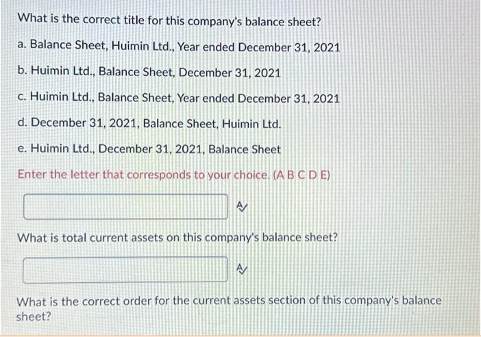 What is the correct title for this company's balance sheet?
a. Balance Sheet, Huimin Ltd., Year ended December 31, 2021
b. Huimin Ltd., Balance Sheet, December 31, 2021
c. Huimin Ltd., Balance Sheet, Year ended December 31, 2021
d. December 31, 2021, Balance Sheet, Huimin Ltd.
e. Huimin Ltd., December 31, 2021, Balance Sheet
Enter the letter that corresponds to your choice. (ABCDE)
What is total current assets on this company's balance sheet?
What is the correct order for the current assets section of this company's balance
sheet?