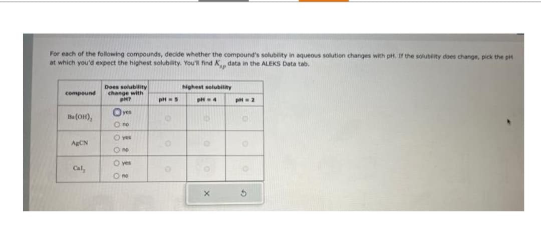 For each of the following compounds, decide whether the compound's solubility in aqueous solution changes with pH. If the solubility does change, pick the pH
at which you'd expect the highest solubility. You'll find K, data in the ALEKS Data tab.
compound
Ba(OH),
AgCN
Cal
Does solubility
change with
PH?
Oyes
O no
- yes
O no
O yes
O no
pH = 5
O
O
highest solubility
он - 4
X
pH = 2
0
O
S