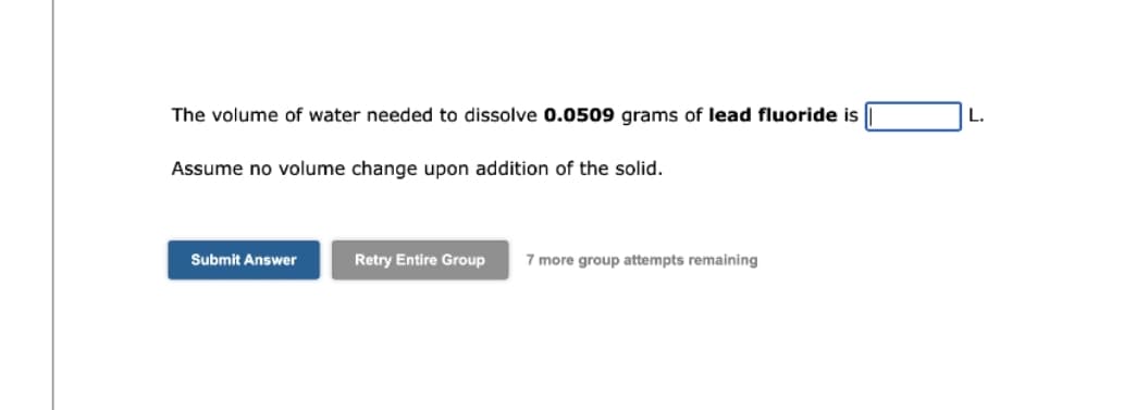 The volume of water needed to dissolve 0.0509 grams of lead fluoride is
Assume no volume change upon addition of the solid.
Submit Answer
Retry Entire Group 7 more group attempts remaining