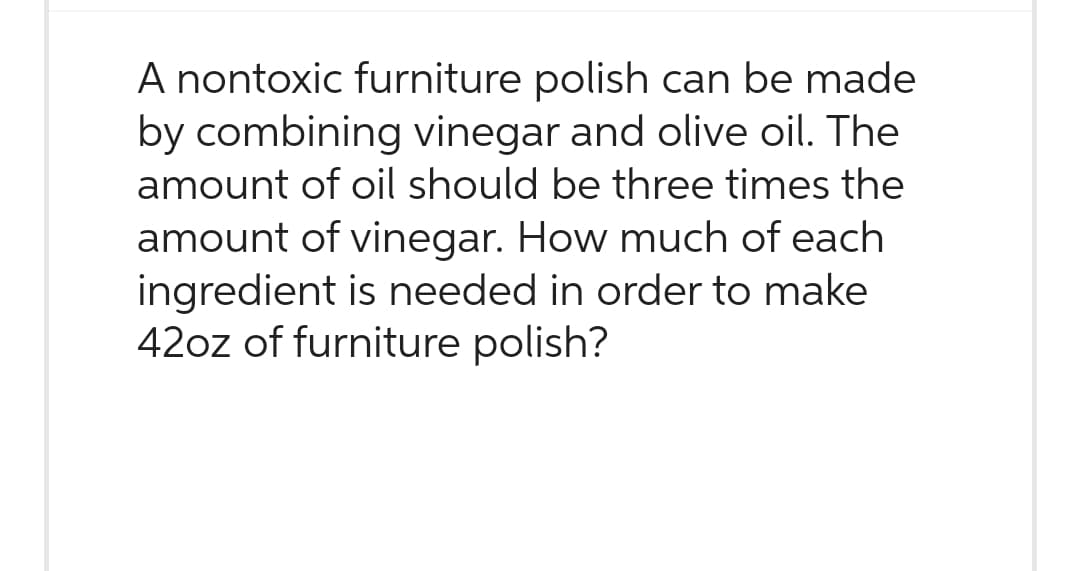 A nontoxic furniture polish can be made
by combining vinegar and olive oil. The
amount of oil should be three times the
amount of vinegar. How much of each
ingredient is needed in order to make
42oz of furniture polish?