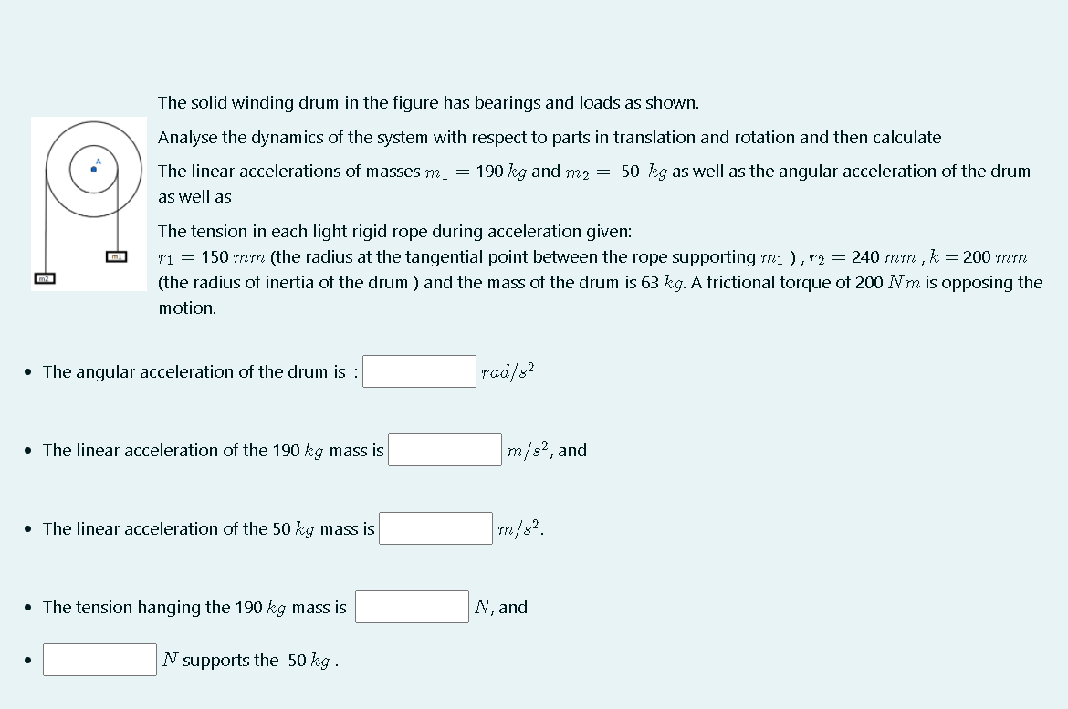 The solid winding drum in the figure has bearings and loads as shown.
Analyse the dynamics of the system with respect to parts in translation and rotation and then calculate
The linear accelerations of masses m1 = 190 kg and m2 = 50 kg as well as the angular acceleration of the drum
as well as
The tension in each light rigid rope during acceleration given:
ri = 150 mm (the radius at the tangential point between the rope supporting mi ), r2 = 240 mm , k = 200 mm
(the radius of inertia of the drum ) and the mass of the drum is 63 kg. A frictional torque of 200 Nm is opposing the
motion.
• The angular acceleration of the drum is :
rad/s?
• The linear acceleration of the 190 kg mass is
m/s?, and
• The linear acceleration of the 50 kg mass is
m/s?.
• The tension hanging the 190 kg mass is
N, and
N supports the 50 kg .
