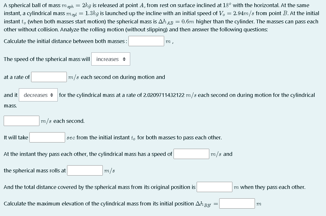 2kg is released at point A, from rest on surface inclined at 18° with the horizontal. At the same
A spherical ball of mass m gsph =
instant, a cylindrical mass meyl = 1.3kg is launched up the incline with an initial speed of V. = 2.94m/s from point B. At the initial
instant t. (when both masses start motion) the spherical mass is Ah AB = 0.6m higher than the cylinder. The masses can pass each
other without collision. Analyze the rolling motion (without slipping) and then answer the following questions:
Calculate the initial distance between both masses:
The speed of the spherical mass will
increases +
at a rate of
m/s each second on during motion and
and it
decreases +
for the cylindrical mass at a rate of 2.0209711432122 m/s each second on during motion for the cylindrical
mass.
m/s each second.
It will take
sec from the initial instant to for both masses to pass each other.
At the instant they pass each other, the cylindrical mass has a speed of
m/s and
the spherical mass rolls at
m/8
And the total distance covered by the spherical mass from its original position is
m when they pass each other.
Calculate the maximum elevation of the cylindrical mass from its initial position Ah BE
m
