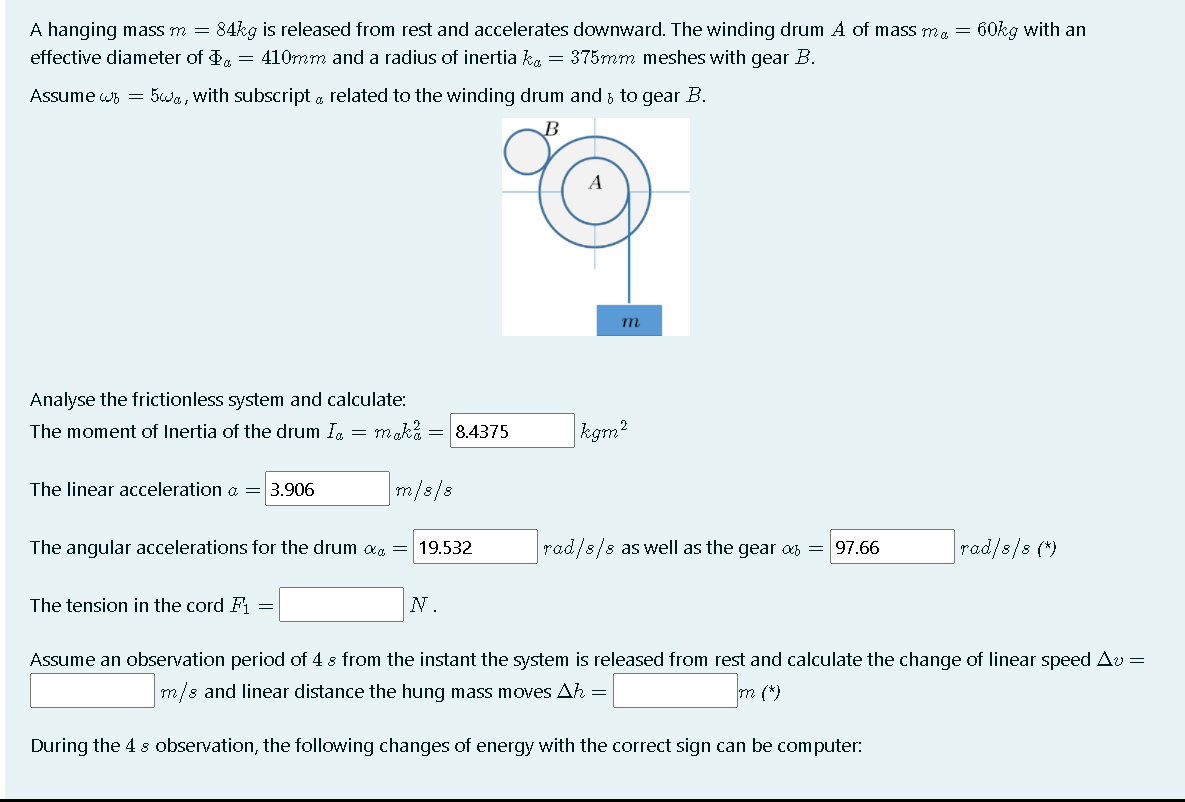 A hanging mass m = 84kg is released from rest and accelerates downward. The winding drum A of mass me = 60kg with an
effective diameter of d, = 410mm and a radius of inertia ka = 375mm meshes with gear B.
Assume ws = 5wa, with subscript a related to the winding drum and ; to gear B.
B
Analyse the frictionless system and calculate:
The moment of Inertia of the drum Ig = maka = 8.4375
|kgm?
The linear acceleration a =
3.906
m/s/8
The angular accelerations for the drum ag = 19.532
rad/s/s as well as the gear s = 97.66
rad/8/s (*)
The tension in the cord F
N.
Assume an observation period of 4 s from the instant the system is released from rest and calculate the change of linear speed Av =
m/s and linear distance the hung mass moves Ah =
m (*)
During the 4 8 observation, the following changes of energy with the correct sign can be computer:
