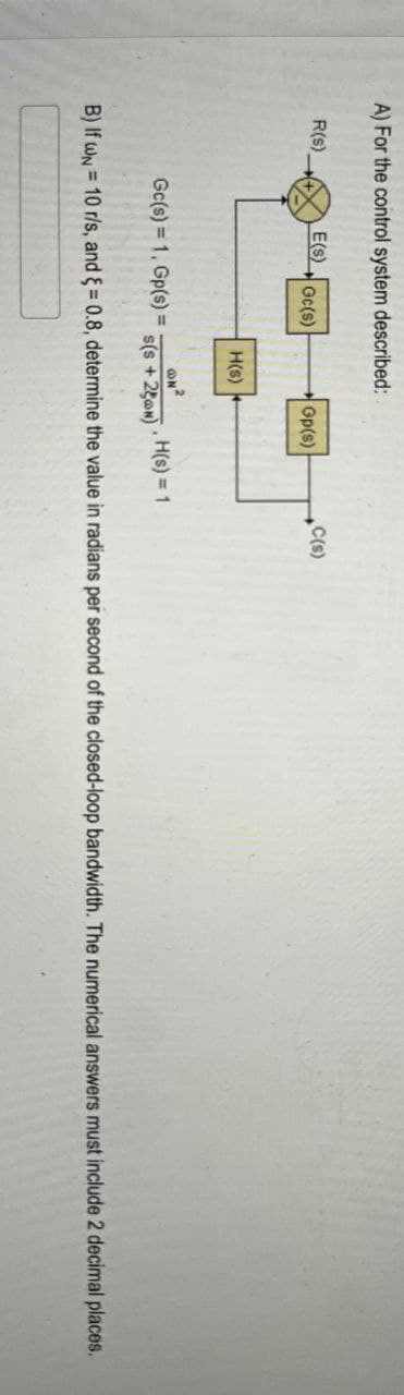 A) For the control system described:
R(s),
E(S)
C(s)
Gc(s)
Gp(s)
H(s)
Gc(s) 1. Gp(s) =
s(s +250N)
.H(s) 1
B) If wN = 10 r/s, and = 0.8, determine the value in radians per second of the closed-loop bandwidth. The numerical answers must include 2 decimal places.