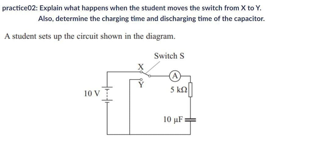 practice02: Explain what happens when the student moves the switch from X to Y.
Also, determine the charging time and discharging time of the capacitor.
A student sets up the circuit shown in the diagram.
Switch S
A
5 ΚΩ
10 V
10 µF