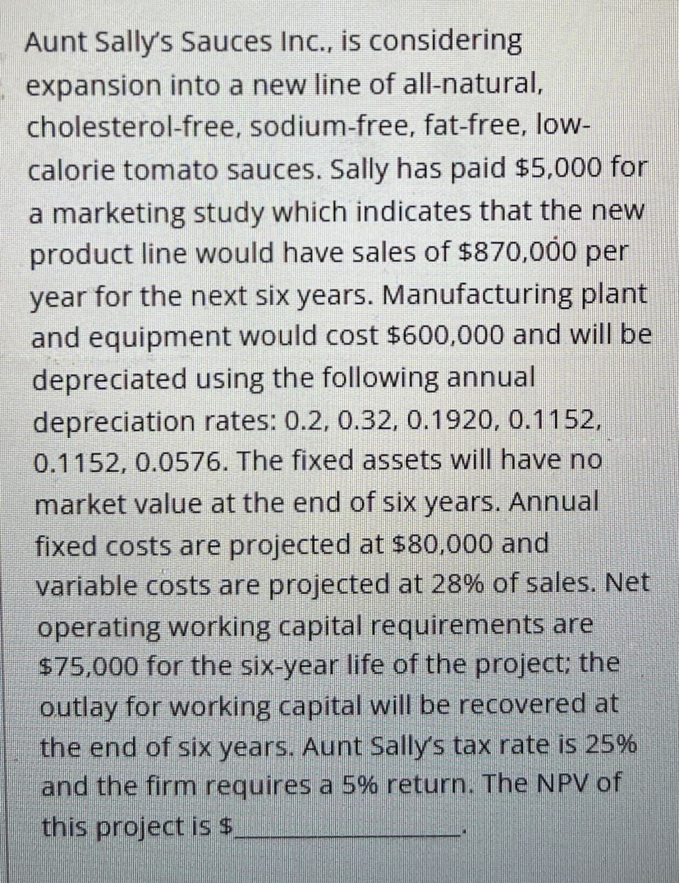 Aunt Sally's Sauces Inc., is considering
expansion into a new line of all-natural,
cholesterol-free, sodium-free, fat-free, low-
calorie tomato sauces. Sally has paid $5,000 for
a marketing study which indicates that the new
product line would have sales of $870,000 per
year for the next six years. Manufacturing plant
and equipment would cost $600,000 and will be
depreciated using the following annual
depreciation rates: 0.2, 0.32, 0.1920, 0.1152,
0.1152, 0.0576. The fixed assets will have no
market value at the end of six years. Annual
fixed costs are projected at $80,000 and
variable costs are projected at 28% of sales. Net
operating working capital requirements are
$75,000 for the six-year life of the project; the
outlay for working capital will be recovered at
the end of six years. Aunt Sally's tax rate is 25%
and the firm requires a 5% return. The NPV of
this project is $