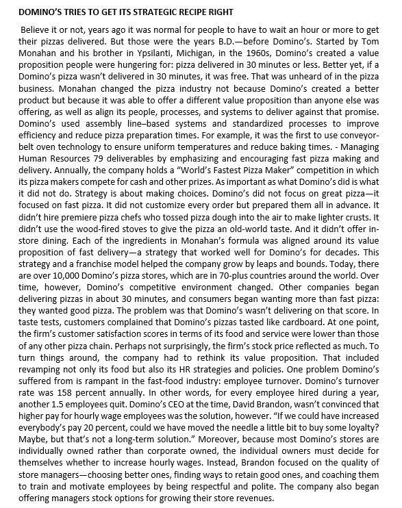 DOMINO'S TRIES TO GET ITS STRATEGIC RECIPE RIGHT
Believe it or not, years ago it was normal for people to have to wait an hour or more to get
their pizzas delivered. But those were the years B.D.-before Domino's. Started by Tom
Monahan and his brother in Ypsilanti, Michigan, in the 1960s, Domino's created a value
proposition people were hungering for: pizza delivered in 30 minutes or less. Better yet, if a
Domino's pizza wasn't delivered in 30 minutes, it was free. That was unheard of in the pizza
business. Monahan changed the pizza industry not because Domino's created a better
product but because it was able to offer a different value proposition than anyone else was
offering, as well as align its people, processes, and systems to deliver against that promise.
Domino's used assembly line-based systems and standardized processes to improve
efficiency and reduce pizza preparation times. For example, it was the first to use conveyor-
belt oven technology to ensure uniform temperatures and reduce baking times. - Managing
Human Resources 79 deliverables by emphasizing and encouraging fast pizza making and
delivery. Annually, the company holds a "World's Fastest Pizza Maker" competition in which
its pizza makers compete for cash and other prizes. As important as what Domino's did is what
it did not do. Strategy is about making choices. Domino's did not focus on great pizza-it
focused on fast pizza. It did not customize every order but prepared them all in advance. It
didn't hire premiere pizza chefs who tossed pizza dough into the air to make lighter crusts. It
didn't use the wood-fired stoves to give the pizza an old-world taste. And it didn't offer in-
store dining. Each of the ingredients in Monahan's formula was aligned around its value
proposition of fast delivery-a strategy that worked well for Domino's for decades. This
strategy and a franchise model helped the company grow by leaps and bounds. Today, there
are over 10,000 Domino's pizza stores, which are in 70-plus countries around the world. Over
time, however, Domino's competitive environment changed. Other companies began
delivering pizzas in about 30 minutes, and consumers began wanting more than fast pizza:
they wanted good pizza. The problem was that Domino's wasn't delivering on that score. In
taste tests, customers complained that Domino's pizzas tasted like cardboard. At one point,
the firm's customer satisfaction scores in terms of its food and service were lower than those
of any other pizza chain. Perhaps not surprisingly, the firm's stock price reflected as much. To
turn things around, the company had to rethink its value proposition. That included
revamping not only its food but also its HR strategies and policies. One problem Domino's
suffered from is rampant in the fast-food industry: employee turnover. Domino's turnover
rate was 158 percent annually. In other words, for every employee hired during a year,
another 1.5 employees quit. Domino's CEO at the time, David Brandon, wasn't convinced that
higher pay for hourly wage employees was the solution, however. "If we could have increased
everybody's pay 20 percent, could we have moved the needle a little bit to buy some loyalty?
Maybe, but that's not a long-term solution." Moreover, because most Domino's stores are
individually owned rather than corporate owned, the individual owners must decide for
themselves whether to increase hourly wages. Instead, Brandon focused on the quality of
store managers-choosing better ones, finding ways to retain good ones, and coaching them
to train and motivate employees by being respectful and polite. The company also began
offering managers stock options for growing their store revenues.