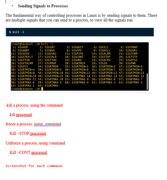 Sending Signals to Processes
The fundamental way of controlling processes in Linux is by sending signals to them. There
are multiple signals that you can send to a process, to view all the signals run:
$ kill -1
[root@tecmint ~]# kill -
1) SIGHUP
6) SIGABRT
11) SIGSEGV
16) SIGSTKFLT
21) SIGTTIN
26) SIGVTALRM
2) SIGINT
7) SIGBUS
12) SIGUSR2
17) SIGCHLD
22) SIGTTOU
27) SIGPROF
34) SIGRTMIN
3) SIGQUIT
8) SIGFPE
13) SIGPIPE
18) SIGCONT
23) SIGURG
28) SIGWINCH
35) SIGRTMIN+1
4) SIGILL
9) SIGKILL
14) SIGALRM
19) SIGSTOP
24) SIGXCPU
29) SIGIO
30) SIGPWR
31) SIGSYS
36) SIGRTMIN+2 37) SIGRTMIN+3
38) SIGRTMIN+4 39) SIGRTMIN+5 40) SIGRTMIN+6 41) SIGRTMIN+7 42) SIGRTMIN+8
43) SIGRTMIN+9 44) SIGRTMIN+10 45) SIGRTMIN+11 46) SIGRTMIN+12 47) SIGRTMIN+13
48) SIGRTMIN+14 49) SIGRTMIN+15 50) SIGRTMAX-14 51) SIGRTMAX-13 52) SIGRTMAX-12
53) SIGRTMAX-11 54) SIGRTMAX-10 55) SIGRTMAX-9 56) SIGRTMAX-8 57) SIGRTMAX-7
58) SIGRTMAX-6
63) SIGRTMAX-1 64) SIGRTMAX
[root@tecmint ~]#
59) SIGRTMAX-5 60) SIGRTMAX-4 61) SIGRTMAX-3 62) SIGRTMAX-2
kill a process, using the command
kill processid
freeze a process, using command
Kill-STOP processid
Unfreeze a process, using command
Kill-CONT processid
Screenshot for each command.
5) SIGTRAP
10) SIGUSR1
15) SIGTERM
20) SIGTSTP
25) SIGXFSZ