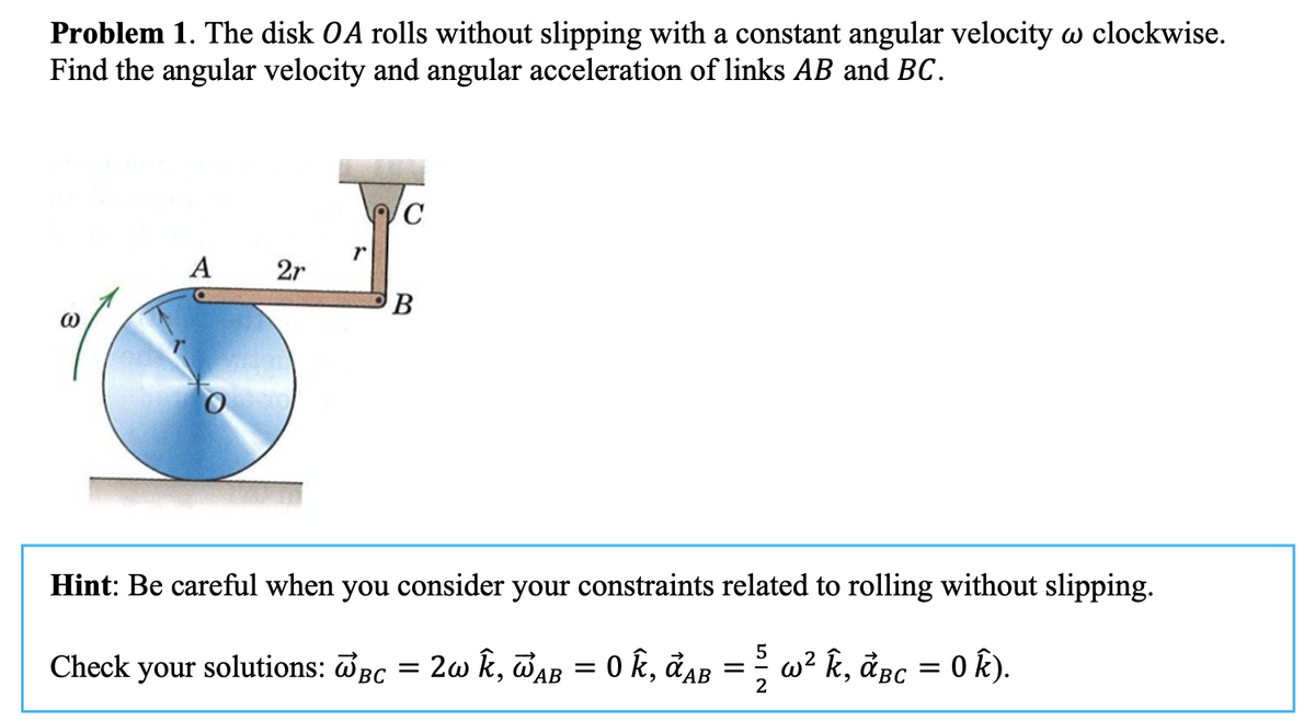 Problem 1. The disk OA rolls without slipping with a constant angular velocity w clockwise.
Find the angular velocity and angular acceleration of links AB and BC.
@
A 2r
r
c
B
Hint: Be careful when you consider your constraints related to rolling without slipping.
Check your solutions: BC WAB
= 2w k, Waß = 0 k, đab = ½ w² k, ãßc = 0 k).
5
BC
2