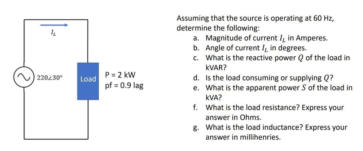 220230°
Load
P = 2 kW
pf = 0.9 lag
Assuming that the source is operating at 60 Hz,
determine the following:
a. Magnitude of current I, in Amperes.
b. Angle of current I, in degrees.
c. What is the reactive power Q of the load in
KVAR?
Is the load consuming or supplying Q?
What is the apparent power S of the load in
KVA?
d.
e.
f.
What is the load resistance? Express your
answer in Ohms.
g.
What is the load inductance? Express your
answer in millihenries.