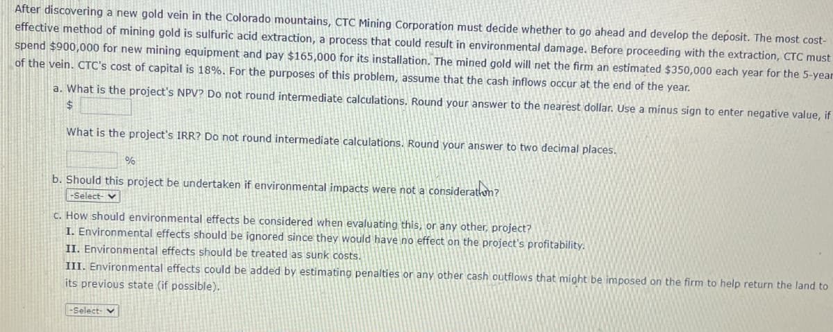 After discovering a new gold vein in the Colorado mountains, CTC Mining Corporation must decide whether to go ahead and develop the deposit. The most cost-
effective method of mining gold is sulfuric acid extraction, a process that could result in environmental damage. Before proceeding with the extraction, CTC must
spend $900,000 for new mining equipment and pay $165,000 for its installation. The mined gold will net the firm an estimated $350,000 each year for the 5-year
of the vein. CTC's cost of capital is 18%. For the purposes of this problem, assume that the cash inflows occur at the end of the year.
a. What is the project's NPV? Do not round intermediate calculations. Round your answer to the nearest dollar. Use a minus sign to enter negative value, if
$
What is the project's IRR? Do not round intermediate calculations. Round your answer to two decimal places.
%
b. Should this project be undertaken if environmental impacts were not a consideration?
-Select-
c. How should environmental effects be considered when evaluating this, or any other, project?
I. Environmental effects should be ignored since they would have no effect on the project's profitability.
II. Environmental effects should be treated as sunk costs.
III. Environmental effects could be added by estimating penalties or any other cash outflows that might be imposed on the firm to help return the land to
its previous state (if possible).
-Select-