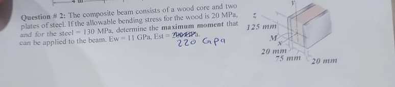 Question # 2: The composite beam consists of a wood core and two
plates of steel. If the allowable bending stress for the wood is 20 MPa,
and for the steel 130 MPa, determine the maximum moment that
can be applied to the beam. Ew = 11 GPa, Est=200Pa.
220 Gpa
-
125 mm
M
*
20 mm
75 mm
20 mm