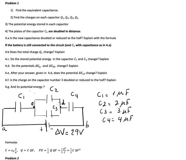 Problem 1
1) Find the equivalent capacitance.
2) Find the charges on each capacitor Q1. Q2. Q3. Q.
3) The potential energy stored in each capacitor
4) The plates of the capacitor Cz are doubled in distance:
4.a Is the new capacitance doubled or reduced to the half? Explain with the formula
If the battery is still connected to the circuit (and Cz with capacitance as in 4.a)
4.b Does the total charge Q1 change? Explain
4.c. Do the stored potential energy in the capacitor C, and C, change? Explain
4.d. Do the potentials AVac and AVab change? Explain
4.e. After your answer, given in 4.d, does the potential AVed change? Explain
4.f. Is the charge on the capacitor number 3 doubled or reduced to the half? Explain
4.g. And its potential energy ?
Cz
C4
C2= 2µF
C3 = 3 uf
C4: 4MF
C3
91
AV= 29V
a
Formulas
C= co. Q = C Av, PE = Q AV = = C AV²
102
%3D
20
Problem 2
