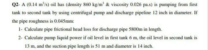 Q2- A (0.14 m'/s) oil has (density 860 kg/m' & viscosity 0.026 pa.s) is pumping from first
tank to second tank by using centrifugal pump and discharge pipeline 12 inch in diameter. If
the pipe roughness is 0.045mm:
1- Calculate pipe frictional head loss for discharge pipe 5800m in length.
2- Calculate pump liquid power if oil level in first tank 6 m, the oil level in second tank is
13 m, and the suction pipe length is 51 m and diameter is 14 inch.
