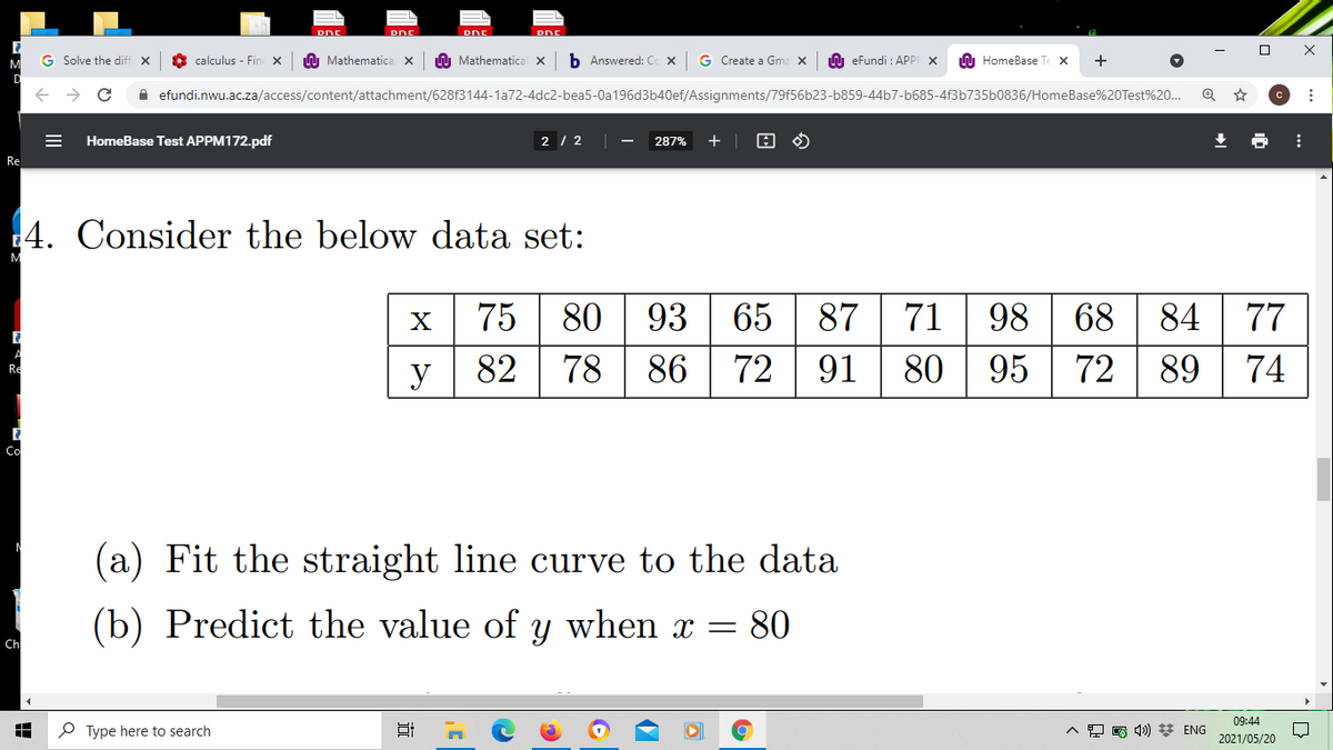 DNE
DDE
G Solve the diff x
calculuş - Fin x
A Mathematica X
A Mathematical x
b Answered: Cc X
G Create a Gma x
n eFundi : APPI X
A HomeBase Te X
A efundi.nwu.ac.za/access/content/attachment/628f3144-1a72-4dc2-bea5-0a196d3b40ef/Assignments/79f56b23-b859-44b7-b685-4f3b735b0836/HomeBase%20Test%20..
HomeBase Test APPM172.pdf
2 / 2
287%
Re
4. Consider the below data set:
80 | 93 65
72 | 91
75
87
71
98 68 84
77
X
82
78 86
80
95
72
89
74
Re
y
Co
(a) Fit the straight line curve to the data
(b) Predict the value of
when
= 80
Ch
09:44
O Type here to search
4») * ENG
2021/05/20
