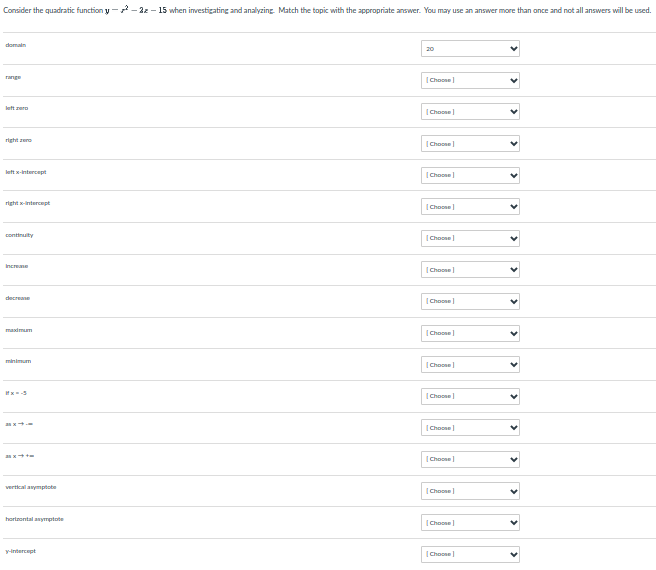 Consider the quadratic function y --22 - 15 when investigating and analyzing Match the topic with the appropriate answer. You may use an answer more than once and not all answers will be used.
domain
20
range
(Choone
left rero
(Choone
right are
Choone
lat x-intercept
|Choose
right ntercept
|Choose
continuity
|Choone
Increane
(Choose
decreane
Choone
masdmum
(Choose
minimum
|Choose
|Choose
as x
Choone
as
|Choose
vertkcal anymptobe
Choone
horteontal anymptote
|Choose
y-intercept
(Choone
>
>
