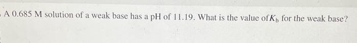 - A 0.685 M solution of a weak base has a pH of 11.19. What is the value of K, for the weak base?