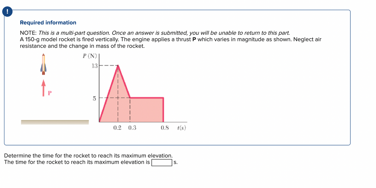 !
Required information
NOTE: This is a multi-part question. Once an answer is submitted, you will be unable to return to this part.
A 150-g model rocket is fired vertically. The engine applies a thrust P which varies in magnitude as shown. Neglect air
resistance and the change in mass of the rocket.
P (N) |
13
P
5
0.2 0.3
0.8 t(s)
Determine the time for the rocket to reach its maximum elevation.
The time for the rocket to reach its maximum elevation is
S.