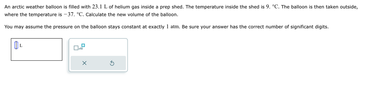 An arctic weather balloon is filled with 23.1 L of helium gas inside a prep shed. The temperature inside the shed is 9. °C. The balloon is then taken outside,
where the temperature is −37. °C. Calculate the new volume of the balloon.
You may assume the pressure on the balloon stays constant at exactly 1 atm. Be sure your answer has the correct number of significant digits.
L
x10
X
5