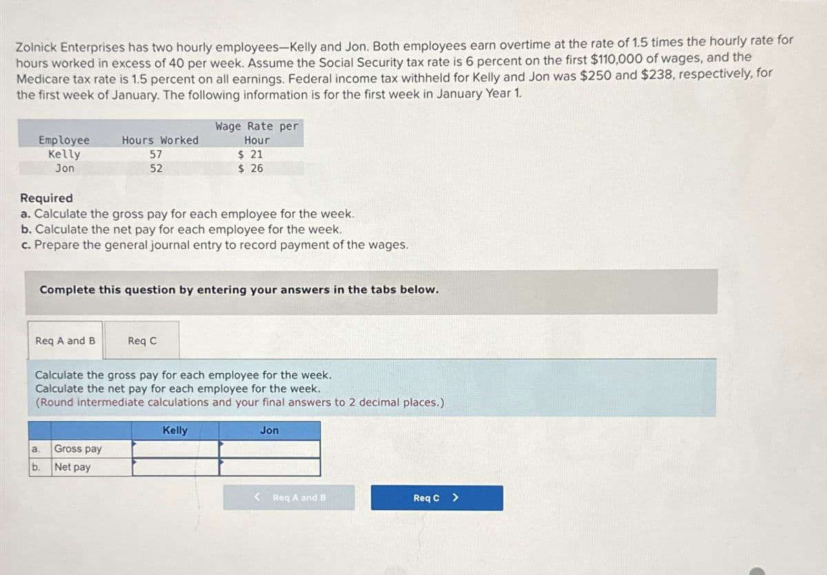 Zolnick Enterprises has two hourly employees-Kelly and Jon. Both employees earn overtime at the rate of 1.5 times the hourly rate for
hours worked in excess of 40 per week. Assume the Social Security tax rate is 6 percent on the first $110,000 of wages, and the
Medicare tax rate is 1.5 percent on all earnings. Federal income tax withheld for Kelly and Jon was $250 and $238, respectively, for
the first week of January. The following information is for the first week in January Year 1.
Employee
Kelly
Jon
Hours Worked
57
52
Wage Rate per
Hour
$ 21
$ 26
Required
a. Calculate the gross pay for each employee for the week.
b. Calculate the net pay for each employee for the week.
c. Prepare the general journal entry to record payment of the wages.
Complete this question by entering your answers in the tabs below.
Req A and B
Req C
Calculate the gross pay for each employee for the week.
Calculate the net pay for each employee for the week.
(Round intermediate calculations and your final answers to 2 decimal places.)
Kelly
a
Gross pay
b.
Net pay
Jon
< Req A and B
Req C >