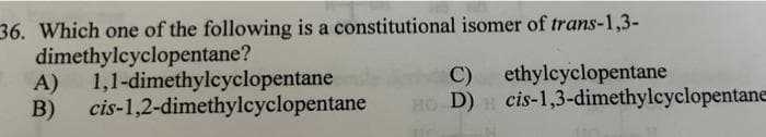 36. Which one of the following is a constitutional isomer of trans-1,3-
dimethylcyclopentane?
A)
B)
1,1-dimethylcyclopentane
cis-1,2-dimethylcyclopentane
C)
ethylcyclopentane
H
HO D) cis-1,3-dimethylcyclopentane