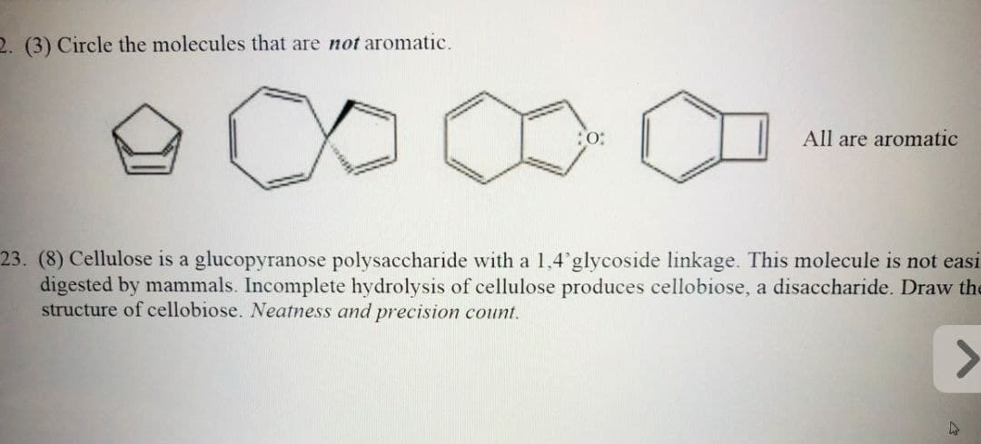 2. (3) Circle the molecules that are not aromatic.
O:
All are aromatic
23. (8) Cellulose is a glucopyranose polysaccharide with a 1,4'glycoside linkage. This molecule is not easi
digested by mammals. Incomplete hydrolysis of cellulose produces cellobiose, a disaccharide. Draw the
structure of cellobiose. Neatness and precision count.
>