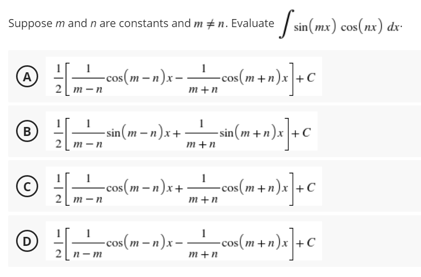 Suppose m and n are constants and m #n. Evaluate
1
A
[ ² -cos(m-n)x=
cos(
- 2006 (1²+1)x] + C
2 m-n
m+n
B)
2² -sin(m-n)x+
1
m+n
-sin(m+n)x]+C
2 m-n
1 1
1
C
-cos(m− n)x+− = cos(m + n)x] + C
2 m-n
m+n
1
-cos(mn)x__¹__cos(m+n)x
= cos(m + n)x] + C
с
2n-m
m+n
[ sin(mx) cos(nx) dx.
D